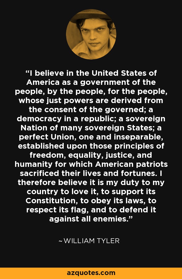 I believe in the United States of America as a government of the people, by the people, for the people, whose just powers are derived from the consent of the governed; a democracy in a republic; a sovereign Nation of many sovereign States; a perfect Union, one and inseparable, established upon those principles of freedom, equality, justice, and humanity for which American patriots sacrificed their lives and fortunes. I therefore believe it is my duty to my country to love it, to support its Constitution, to obey its laws, to respect its flag, and to defend it against all enemies. - William Tyler