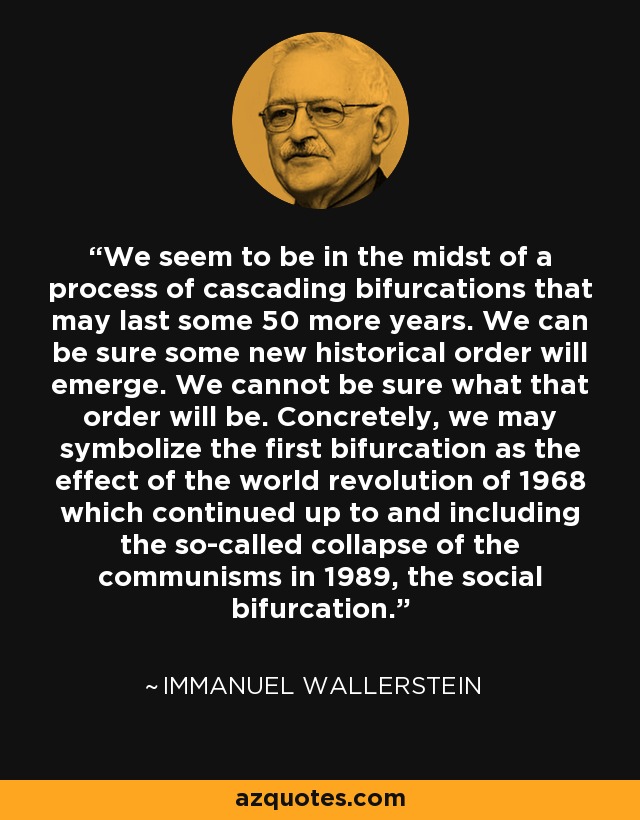 We seem to be in the midst of a process of cascading bifurcations that may last some 50 more years. We can be sure some new historical order will emerge. We cannot be sure what that order will be. Concretely, we may symbolize the first bifurcation as the effect of the world revolution of 1968 which continued up to and including the so-called collapse of the communisms in 1989, the social bifurcation. - Immanuel Wallerstein