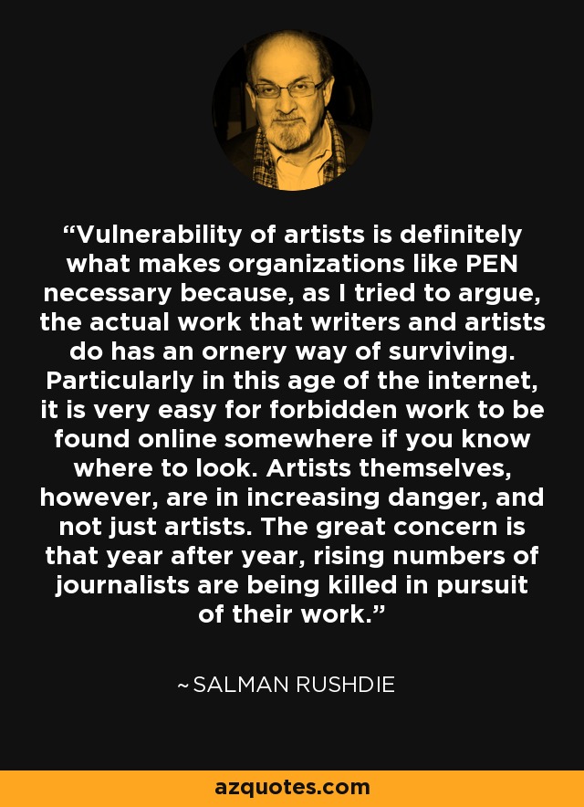 Vulnerability of artists is definitely what makes organizations like PEN necessary because, as I tried to argue, the actual work that writers and artists do has an ornery way of surviving. Particularly in this age of the internet, it is very easy for forbidden work to be found online somewhere if you know where to look. Artists themselves, however, are in increasing danger, and not just artists. The great concern is that year after year, rising numbers of journalists are being killed in pursuit of their work. - Salman Rushdie