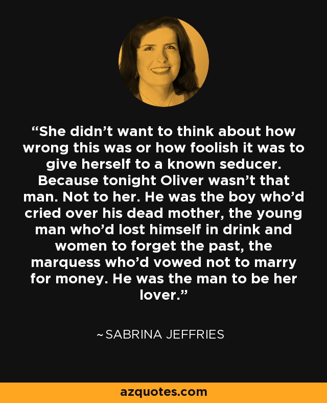 She didn't want to think about how wrong this was or how foolish it was to give herself to a known seducer. Because tonight Oliver wasn't that man. Not to her. He was the boy who'd cried over his dead mother, the young man who'd lost himself in drink and women to forget the past, the marquess who'd vowed not to marry for money. He was the man to be her lover. - Sabrina Jeffries