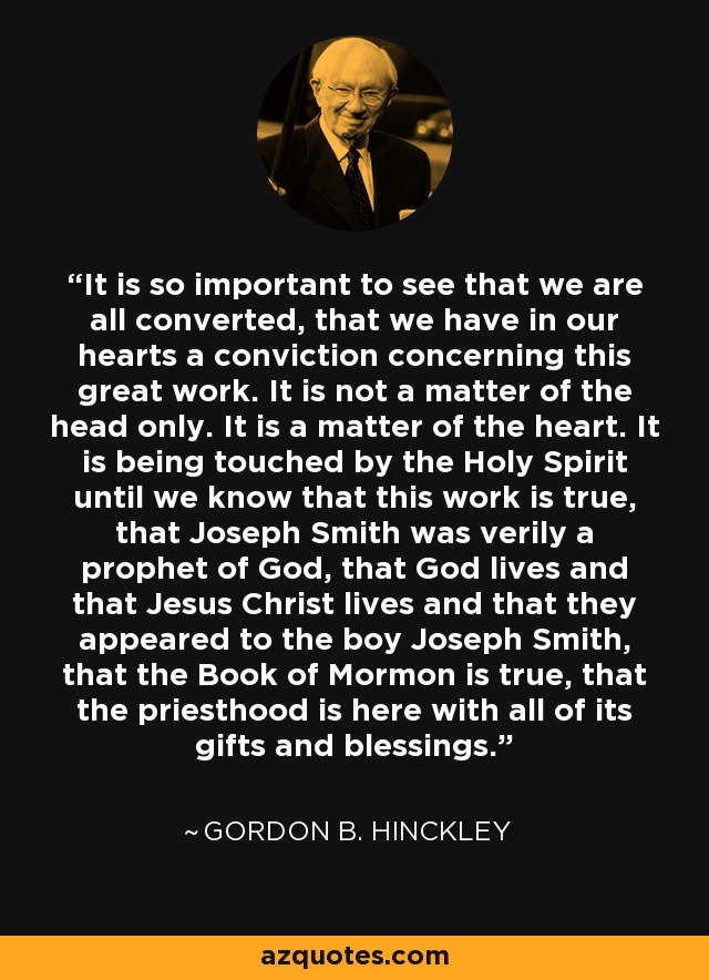It is so important to see that we are all converted, that we have in our hearts a conviction concerning this great work. It is not a matter of the head only. It is a matter of the heart. It is being touched by the Holy Spirit until we know that this work is true, that Joseph Smith was verily a prophet of God, that God lives and that Jesus Christ lives and that they appeared to the boy Joseph Smith, that the Book of Mormon is true, that the priesthood is here with all of its gifts and blessings. - Gordon B. Hinckley