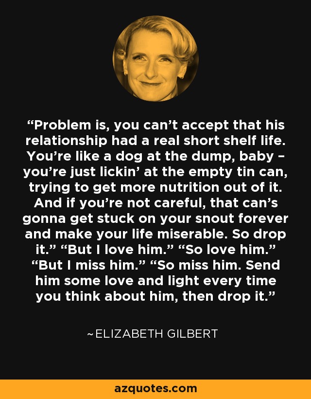 Problem is, you can’t accept that his relationship had a real short shelf life. You’re like a dog at the dump, baby – you’re just lickin’ at the empty tin can, trying to get more nutrition out of it. And if you’re not careful, that can’s gonna get stuck on your snout forever and make your life miserable. So drop it.” “But I love him.” “So love him.” “But I miss him.” “So miss him. Send him some love and light every time you think about him, then drop it. - Elizabeth Gilbert