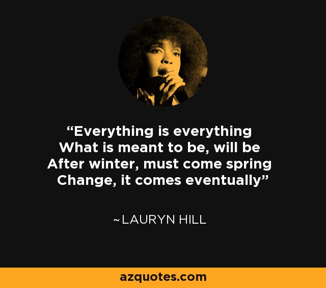 Everything is everything What is meant to be, will be After winter, must come spring Change, it comes eventually - Lauryn Hill