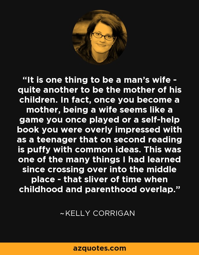 It is one thing to be a man's wife - quite another to be the mother of his children. In fact, once you become a mother, being a wife seems like a game you once played or a self-help book you were overly impressed with as a teenager that on second reading is puffy with common ideas. This was one of the many things I had learned since crossing over into the middle place - that sliver of time when childhood and parenthood overlap. - Kelly Corrigan