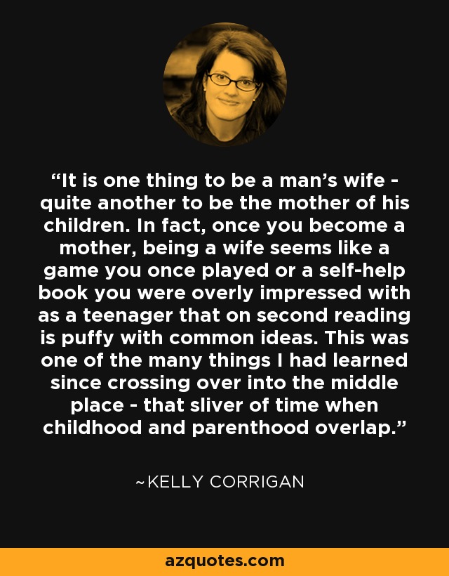 It is one thing to be a man's wife - quite another to be the mother of his children. In fact, once you become a mother, being a wife seems like a game you once played or a self-help book you were overly impressed with as a teenager that on second reading is puffy with common ideas. This was one of the many things I had learned since crossing over into the middle place - that sliver of time when childhood and parenthood overlap. - Kelly Corrigan