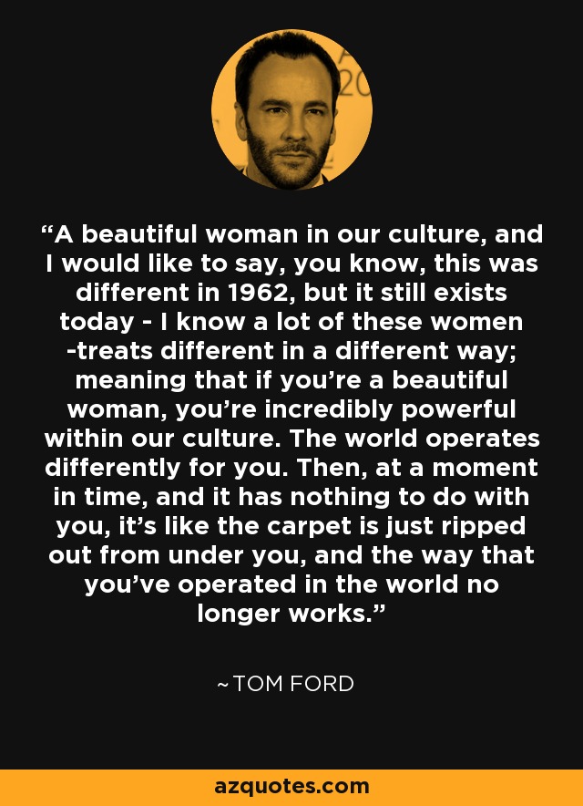 A beautiful woman in our culture, and I would like to say, you know, this was different in 1962, but it still exists today - I know a lot of these women -treats different in a different way; meaning that if you're a beautiful woman, you're incredibly powerful within our culture. The world operates differently for you. Then, at a moment in time, and it has nothing to do with you, it's like the carpet is just ripped out from under you, and the way that you've operated in the world no longer works. - Tom Ford