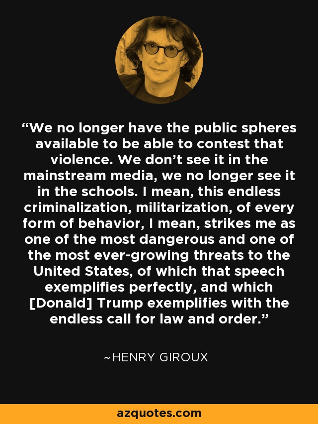 We no longer have the public spheres available to be able to contest that violence. We don't see it in the mainstream media, we no longer see it in the schools. I mean, this endless criminalization, militarization, of every form of behavior, I mean, strikes me as one of the most dangerous and one of the most ever-growing threats to the United States, of which that speech exemplifies perfectly, and which [Donald] Trump exemplifies with the endless call for law and order. - Henry Giroux