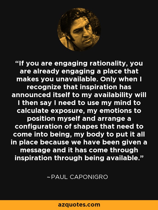 If you are engaging rationality, you are already engaging a place that makes you unavailable. Only when I recognize that inspiration has announced itself to my availability will I then say I need to use my mind to calculate exposure, my emotions to position myself and arrange a configuration of shapes that need to come into being, my body to put it all in place because we have been given a message and it has come through inspiration through being available.' - Paul Caponigro