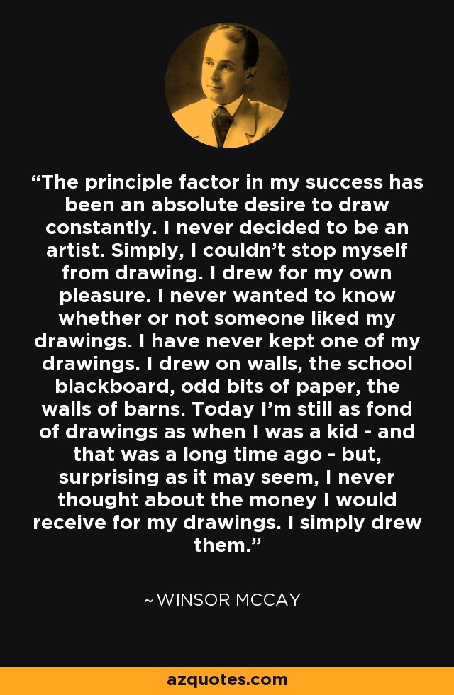 The principle factor in my success has been an absolute desire to draw constantly. I never decided to be an artist. Simply, I couldn't stop myself from drawing. I drew for my own pleasure. I never wanted to know whether or not someone liked my drawings. I have never kept one of my drawings. I drew on walls, the school blackboard, odd bits of paper, the walls of barns. Today I'm still as fond of drawings as when I was a kid - and that was a long time ago - but, surprising as it may seem, I never thought about the money I would receive for my drawings. I simply drew them. - Winsor McCay