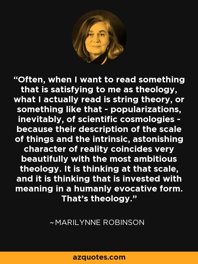 Often, when I want to read something that is satisfying to me as theology, what I actually read is string theory, or something like that - popularizations, inevitably, of scientific cosmologies - because their description of the scale of things and the intrinsic, astonishing character of reality coincides very beautifully with the most ambitious theology. It is thinking at that scale, and it is thinking that is invested with meaning in a humanly evocative form. That's theology. - Marilynne Robinson