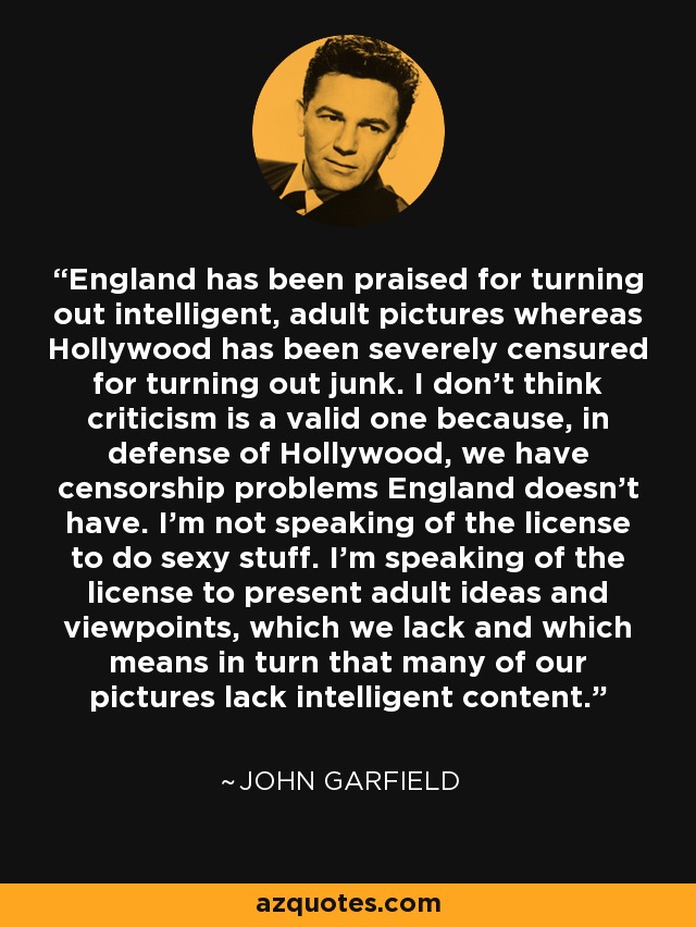 England has been praised for turning out intelligent, adult pictures whereas Hollywood has been severely censured for turning out junk. I don't think criticism is a valid one because, in defense of Hollywood, we have censorship problems England doesn't have. I'm not speaking of the license to do sexy stuff. I'm speaking of the license to present adult ideas and viewpoints, which we lack and which means in turn that many of our pictures lack intelligent content. - John Garfield