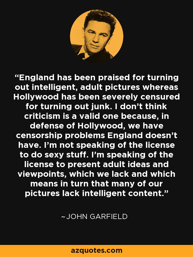 England has been praised for turning out intelligent, adult pictures whereas Hollywood has been severely censured for turning out junk. I don't think criticism is a valid one because, in defense of Hollywood, we have censorship problems England doesn't have. I'm not speaking of the license to do sexy stuff. I'm speaking of the license to present adult ideas and viewpoints, which we lack and which means in turn that many of our pictures lack intelligent content. - John Garfield