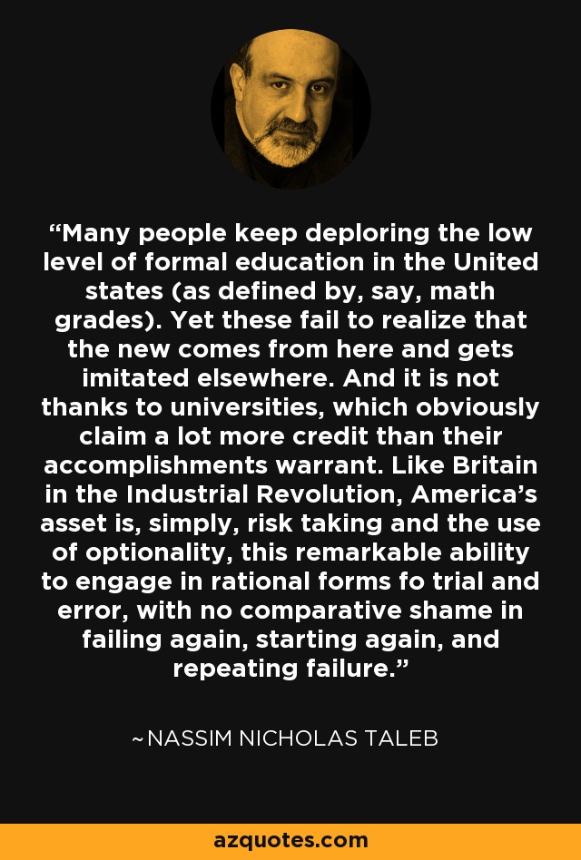 Many people keep deploring the low level of formal education in the United states (as defined by, say, math grades). Yet these fail to realize that the new comes from here and gets imitated elsewhere. And it is not thanks to universities, which obviously claim a lot more credit than their accomplishments warrant. Like Britain in the Industrial Revolution, America's asset is, simply, risk taking and the use of optionality, this remarkable ability to engage in rational forms fo trial and error, with no comparative shame in failing again, starting again, and repeating failure. - Nassim Nicholas Taleb