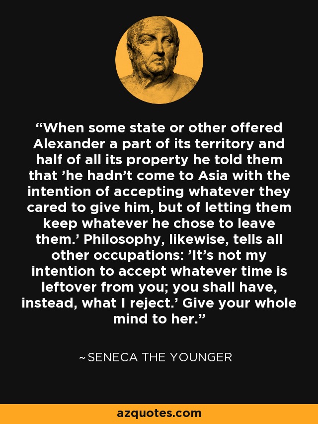 When some state or other offered Alexander a part of its territory and half of all its property he told them that 'he hadn't come to Asia with the intention of accepting whatever they cared to give him, but of letting them keep whatever he chose to leave them.' Philosophy, likewise, tells all other occupations: 'It's not my intention to accept whatever time is leftover from you; you shall have, instead, what I reject.' Give your whole mind to her. - Seneca the Younger