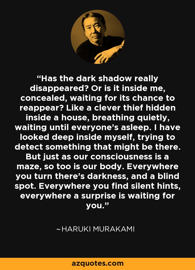 Has the dark shadow really disappeared? Or is it inside me, concealed, waiting for its chance to reappear? Like a clever thief hidden inside a house, breathing quietly, waiting until everyone’s asleep. I have looked deep inside myself, trying to detect something that might be there. But just as our consciousness is a maze, so too is our body. Everywhere you turn there’s darkness, and a blind spot. Everywhere you find silent hints, everywhere a surprise is waiting for you. - Haruki Murakami