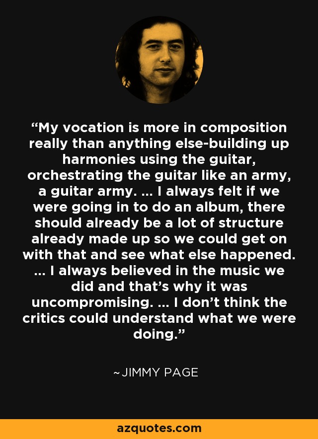 My vocation is more in composition really than anything else-building up harmonies using the guitar, orchestrating the guitar like an army, a guitar army. ... I always felt if we were going in to do an album, there should already be a lot of structure already made up so we could get on with that and see what else happened. ... I always believed in the music we did and that's why it was uncompromising. ... I don't think the critics could understand what we were doing. - Jimmy Page