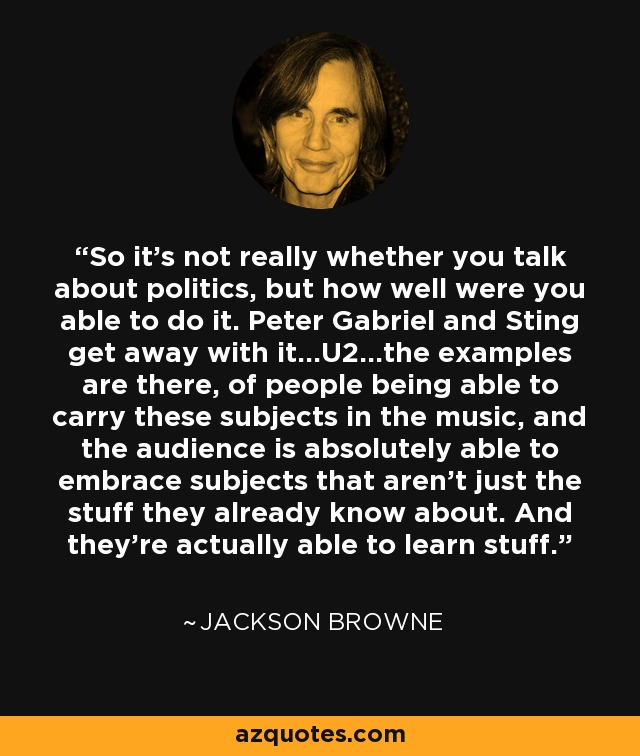 So it's not really whether you talk about politics, but how well were you able to do it. Peter Gabriel and Sting get away with it...U2...the examples are there, of people being able to carry these subjects in the music, and the audience is absolutely able to embrace subjects that aren't just the stuff they already know about. And they're actually able to learn stuff. - Jackson Browne