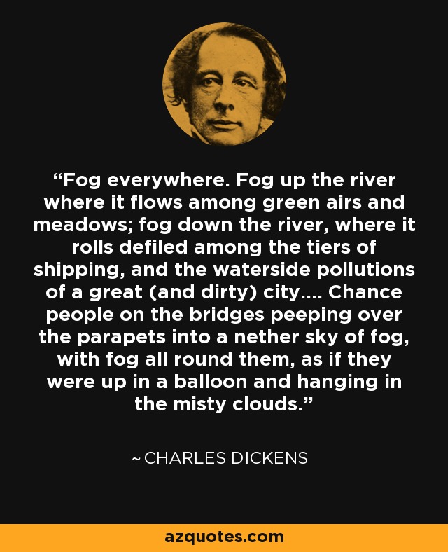 Fog everywhere. Fog up the river where it flows among green airs and meadows; fog down the river, where it rolls defiled among the tiers of shipping, and the waterside pollutions of a great (and dirty) city.... Chance people on the bridges peeping over the parapets into a nether sky of fog, with fog all round them, as if they were up in a balloon and hanging in the misty clouds. - Charles Dickens