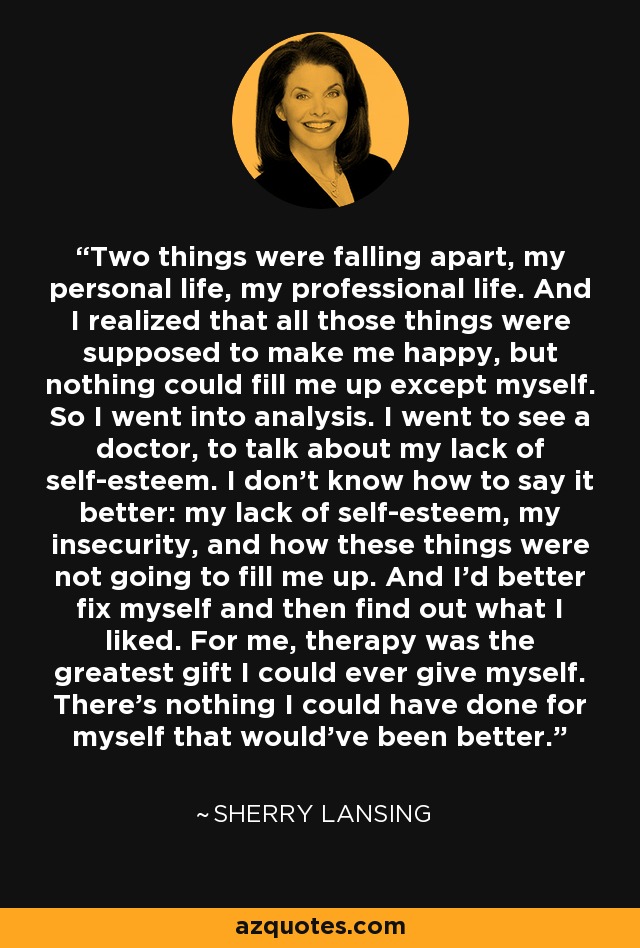 Two things were falling apart, my personal life, my professional life. And I realized that all those things were supposed to make me happy, but nothing could fill me up except myself. So I went into analysis. I went to see a doctor, to talk about my lack of self-esteem. I don't know how to say it better: my lack of self-esteem, my insecurity, and how these things were not going to fill me up. And I'd better fix myself and then find out what I liked. For me, therapy was the greatest gift I could ever give myself. There's nothing I could have done for myself that would've been better. - Sherry Lansing