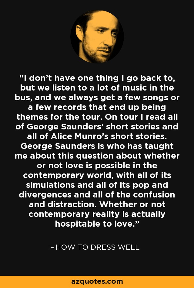 I don't have one thing I go back to, but we listen to a lot of music in the bus, and we always get a few songs or a few records that end up being themes for the tour. On tour I read all of George Saunders' short stories and all of Alice Munro's short stories. George Saunders is who has taught me about this question about whether or not love is possible in the contemporary world, with all of its simulations and all of its pop and divergences and all of the confusion and distraction. Whether or not contemporary reality is actually hospitable to love. - How to Dress Well