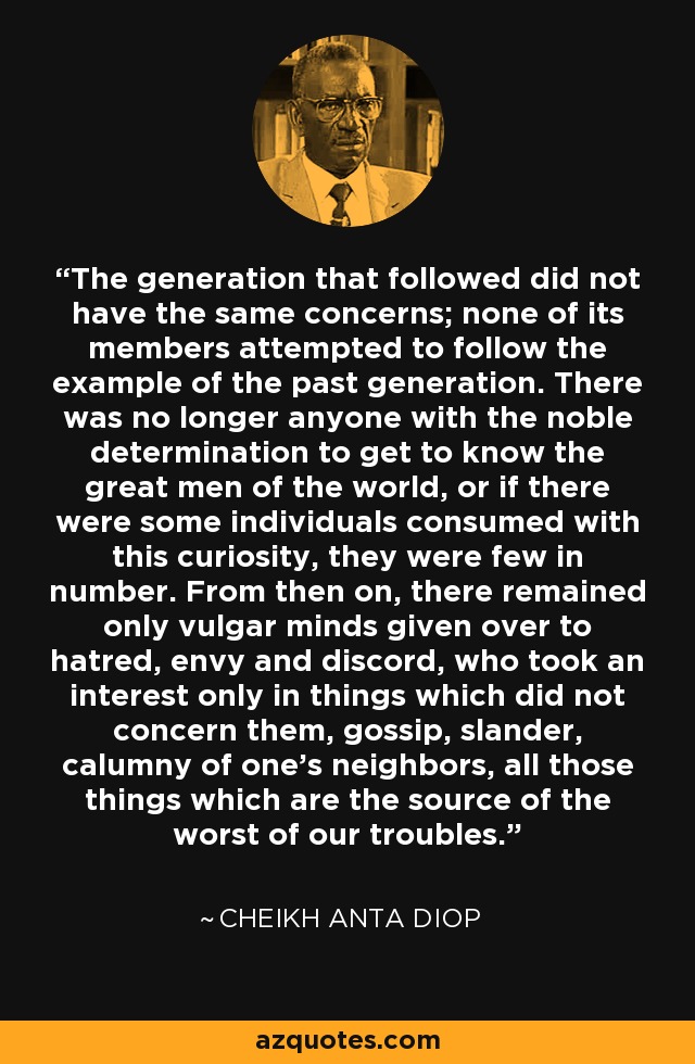The generation that followed did not have the same concerns; none of its members attempted to follow the example of the past generation. There was no longer anyone with the noble determination to get to know the great men of the world, or if there were some individuals consumed with this curiosity, they were few in number. From then on, there remained only vulgar minds given over to hatred, envy and discord, who took an interest only in things which did not concern them, gossip, slander, calumny of one's neighbors, all those things which are the source of the worst of our troubles. - Cheikh Anta Diop