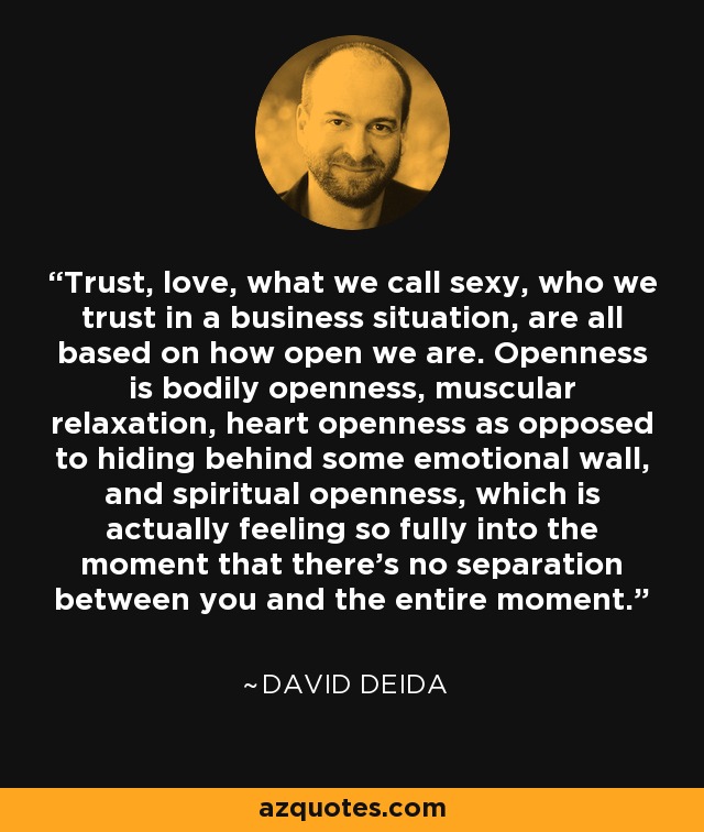 Trust, love, what we call sexy, who we trust in a business situation, are all based on how open we are. Openness is bodily openness, muscular relaxation, heart openness as opposed to hiding behind some emotional wall, and spiritual openness, which is actually feeling so fully into the moment that there's no separation between you and the entire moment. - David Deida