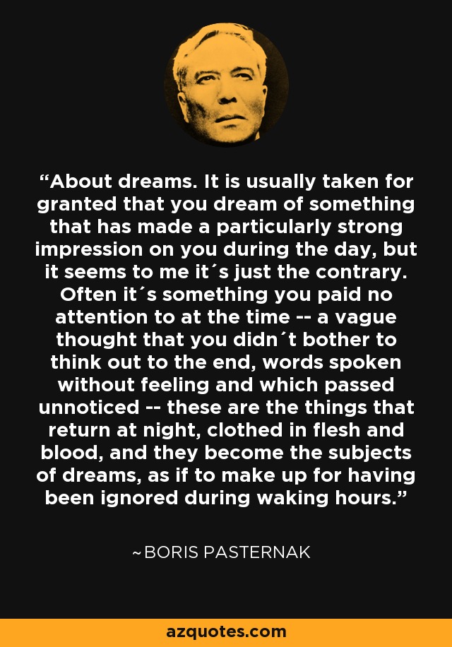 About dreams. It is usually taken for granted that you dream of something that has made a particularly strong impression on you during the day, but it seems to me it´s just the contrary. Often it´s something you paid no attention to at the time -- a vague thought that you didn´t bother to think out to the end, words spoken without feeling and which passed unnoticed -- these are the things that return at night, clothed in flesh and blood, and they become the subjects of dreams, as if to make up for having been ignored during waking hours. - Boris Pasternak