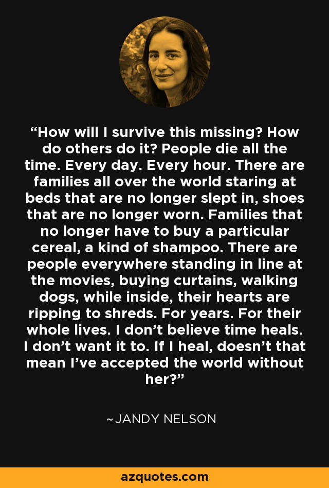 How will I survive this missing? How do others do it? People die all the time. Every day. Every hour. There are families all over the world staring at beds that are no longer slept in, shoes that are no longer worn. Families that no longer have to buy a particular cereal, a kind of shampoo. There are people everywhere standing in line at the movies, buying curtains, walking dogs, while inside, their hearts are ripping to shreds. For years. For their whole lives. I don't believe time heals. I don't want it to. If I heal, doesn't that mean I've accepted the world without her? - Jandy Nelson