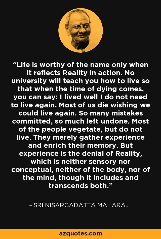Life is worthy of the name only when it reflects Reality in action. No university will teach you how to live so that when the time of dying comes, you can say: I lived well I do not need to live again. Most of us die wishing we could live again. So many mistakes committed, so much left undone. Most of the people vegetate, but do not live. They merely gather experience and enrich their memory. But experience is the denial of Reality, which is neither sensory nor conceptual, neither of the body, nor of the mind, though it includes and transcends both. - Sri Nisargadatta Maharaj