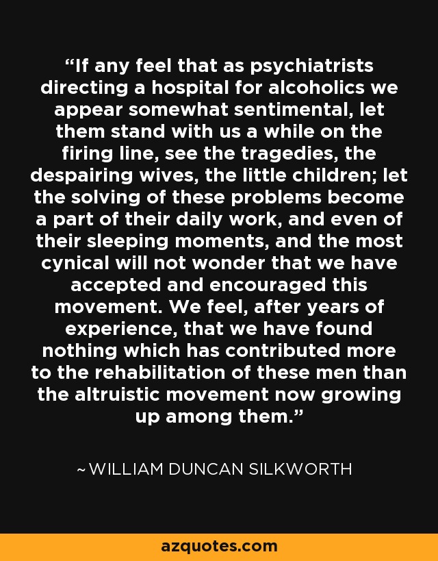 If any feel that as psychiatrists directing a hospital for alcoholics we appear somewhat sentimental, let them stand with us a while on the firing line, see the tragedies, the despairing wives, the little children; let the solving of these problems become a part of their daily work, and even of their sleeping moments, and the most cynical will not wonder that we have accepted and encouraged this movement. We feel, after years of experience, that we have found nothing which has contributed more to the rehabilitation of these men than the altruistic movement now growing up among them. - William Duncan Silkworth