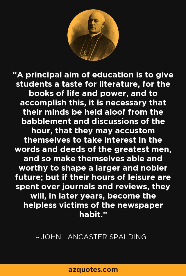 A principal aim of education is to give students a taste for literature, for the books of life and power, and to accomplish this, it is necessary that their minds be held aloof from the babblement and discussions of the hour, that they may accustom themselves to take interest in the words and deeds of the greatest men, and so make themselves able and worthy to shape a larger and nobler future; but if their hours of leisure are spent over journals and reviews, they will, in later years, become the helpless victims of the newspaper habit. - John Lancaster Spalding