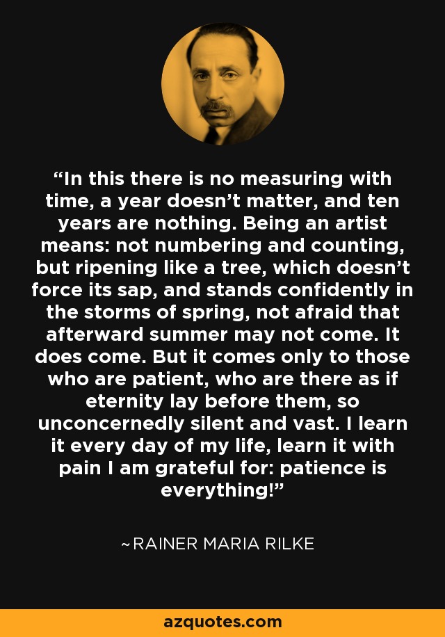 In this there is no measuring with time, a year doesn’t matter, and ten years are nothing. Being an artist means: not numbering and counting, but ripening like a tree, which doesn’t force its sap, and stands confidently in the storms of spring, not afraid that afterward summer may not come. It does come. But it comes only to those who are patient, who are there as if eternity lay before them, so unconcernedly silent and vast. I learn it every day of my life, learn it with pain I am grateful for: patience is everything! - Rainer Maria Rilke