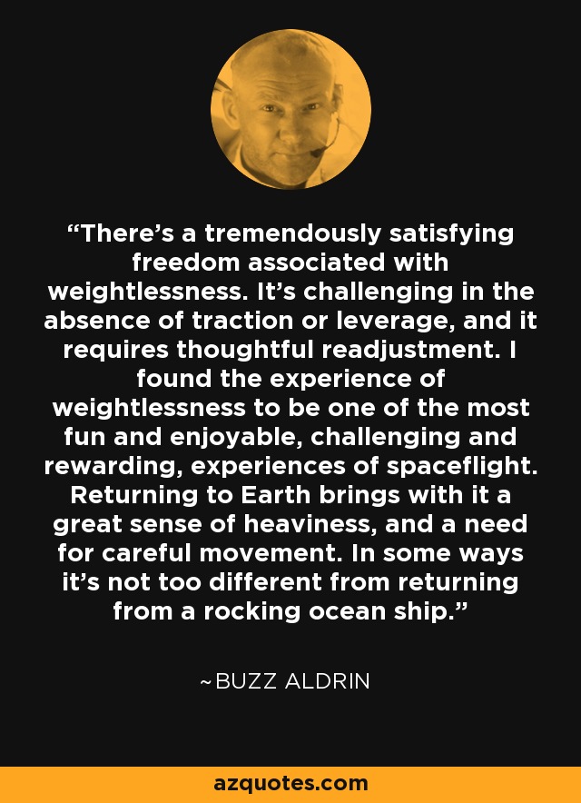 There's a tremendously satisfying freedom associated with weightlessness. It's challenging in the absence of traction or leverage, and it requires thoughtful readjustment. I found the experience of weightlessness to be one of the most fun and enjoyable, challenging and rewarding, experiences of spaceflight. Returning to Earth brings with it a great sense of heaviness, and a need for careful movement. In some ways it's not too different from returning from a rocking ocean ship. - Buzz Aldrin