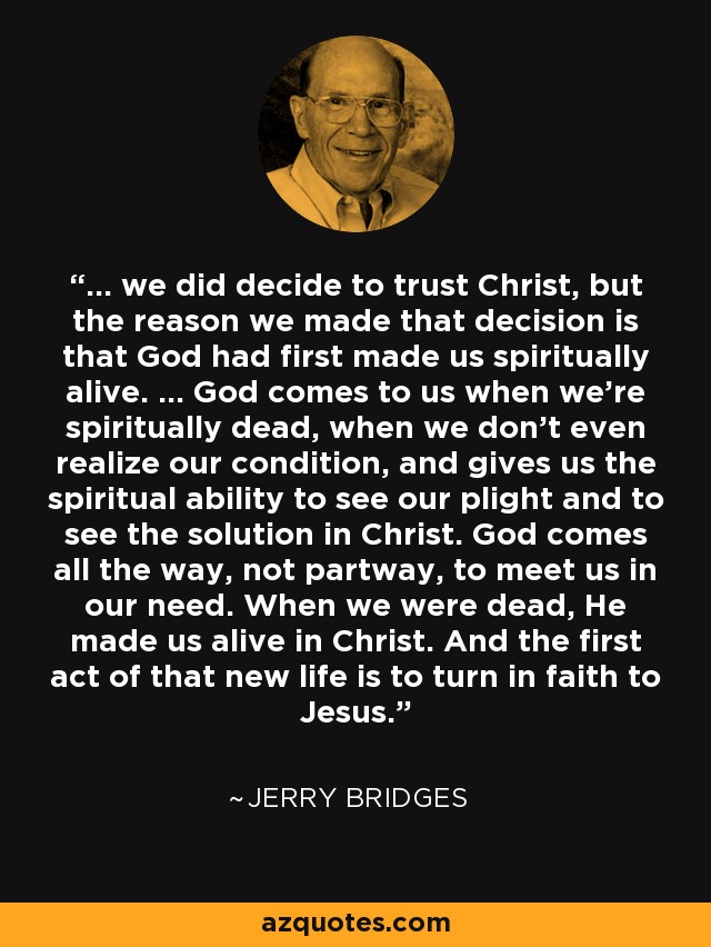 ... we did decide to trust Christ, but the reason we made that decision is that God had first made us spiritually alive. ... God comes to us when we're spiritually dead, when we don't even realize our condition, and gives us the spiritual ability to see our plight and to see the solution in Christ. God comes all the way, not partway, to meet us in our need. When we were dead, He made us alive in Christ. And the first act of that new life is to turn in faith to Jesus. - Jerry Bridges