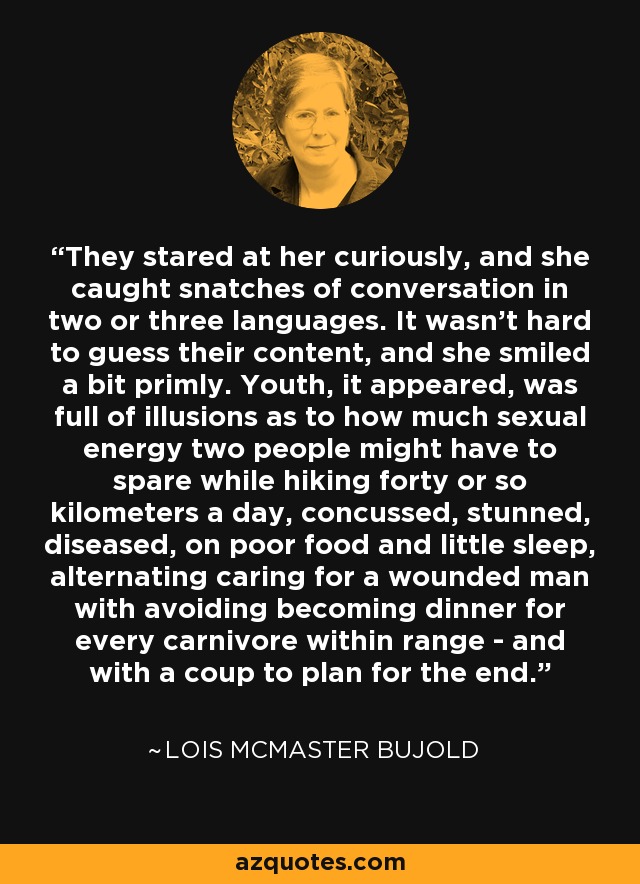 They stared at her curiously, and she caught snatches of conversation in two or three languages. It wasn't hard to guess their content, and she smiled a bit primly. Youth, it appeared, was full of illusions as to how much sexual energy two people might have to spare while hiking forty or so kilometers a day, concussed, stunned, diseased, on poor food and little sleep, alternating caring for a wounded man with avoiding becoming dinner for every carnivore within range - and with a coup to plan for the end. - Lois McMaster Bujold