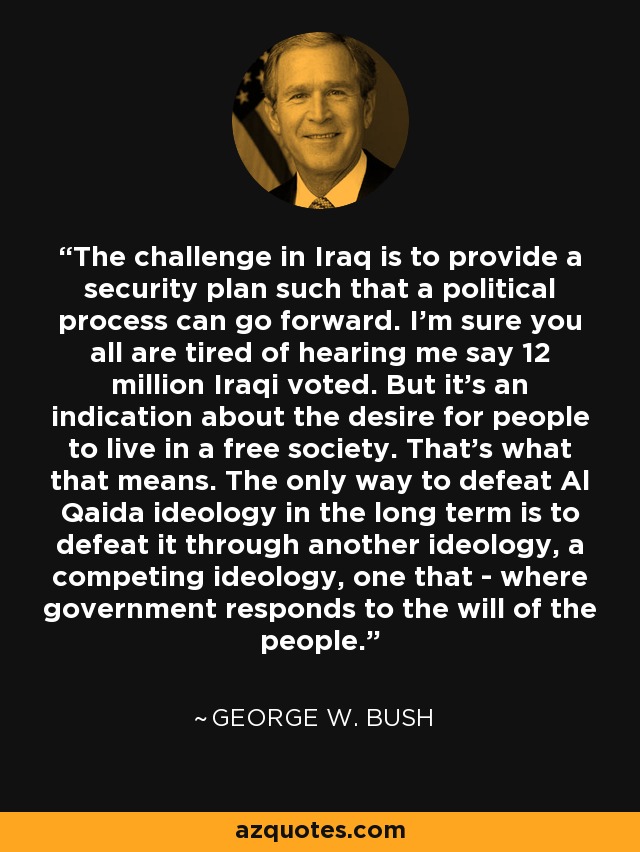 The challenge in Iraq is to provide a security plan such that a political process can go forward. I'm sure you all are tired of hearing me say 12 million Iraqi voted. But it's an indication about the desire for people to live in a free society. That's what that means. The only way to defeat Al Qaida ideology in the long term is to defeat it through another ideology, a competing ideology, one that - where government responds to the will of the people. - George W. Bush