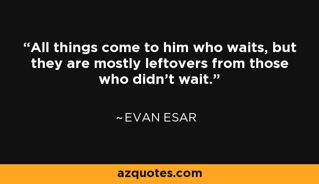 All things come to him who waits, but they are mostly leftovers from those who didn't wait. - Evan Esar