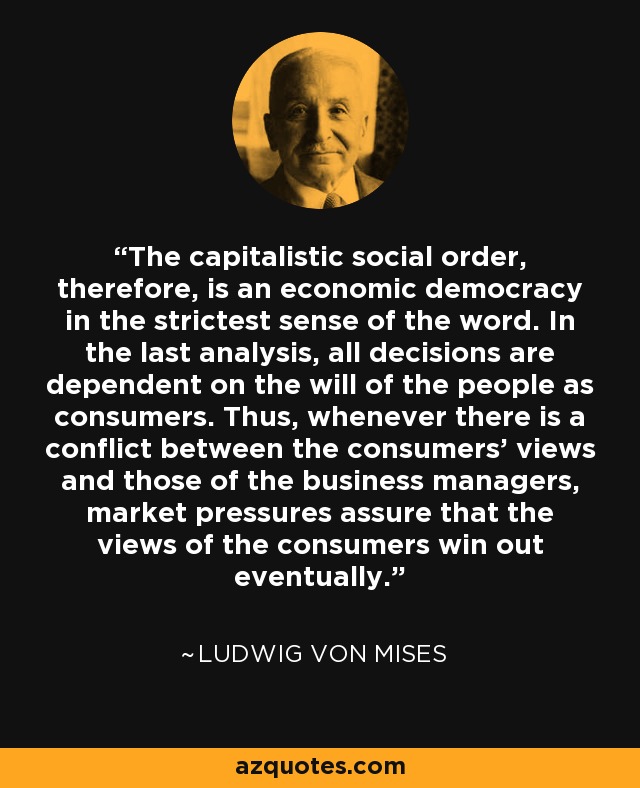 The capitalistic social order, therefore, is an economic democracy in the strictest sense of the word. In the last analysis, all decisions are dependent on the will of the people as consumers. Thus, whenever there is a conflict between the consumers' views and those of the business managers, market pressures assure that the views of the consumers win out eventually. - Ludwig von Mises