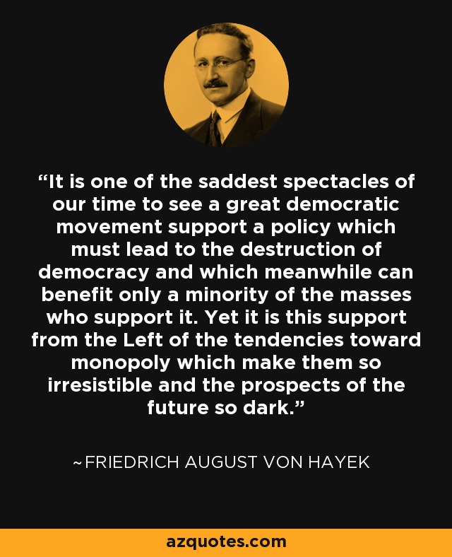 It is one of the saddest spectacles of our time to see a great democratic movement support a policy which must lead to the destruction of democracy and which meanwhile can benefit only a minority of the masses who support it. Yet it is this support from the Left of the tendencies toward monopoly which make them so irresistible and the prospects of the future so dark. - Friedrich August von Hayek