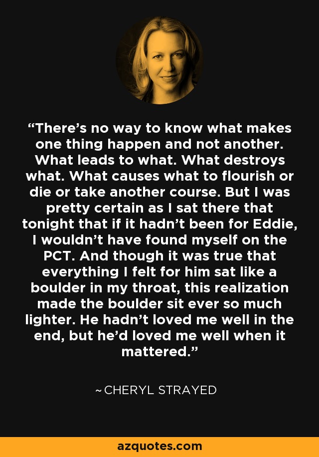 There's no way to know what makes one thing happen and not another. What leads to what. What destroys what. What causes what to flourish or die or take another course. But I was pretty certain as I sat there that tonight that if it hadn't been for Eddie, I wouldn't have found myself on the PCT. And though it was true that everything I felt for him sat like a boulder in my throat, this realization made the boulder sit ever so much lighter. He hadn't loved me well in the end, but he'd loved me well when it mattered. - Cheryl Strayed