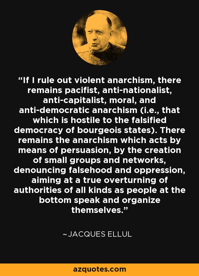 If I rule out violent anarchism, there remains pacifist, anti-nationalist, anti-capitalist, moral, and anti-democratic anarchism (i.e., that which is hostile to the falsified democracy of bourgeois states). There remains the anarchism which acts by means of persuasion, by the creation of small groups and networks, denouncing falsehood and oppression, aiming at a true overturning of authorities of all kinds as people at the bottom speak and organize themselves. - Jacques Ellul