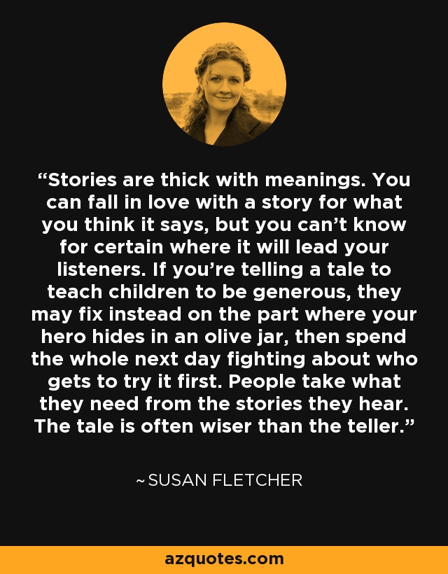 Stories are thick with meanings. You can fall in love with a story for what you think it says, but you can't know for certain where it will lead your listeners. If you're telling a tale to teach children to be generous, they may fix instead on the part where your hero hides in an olive jar, then spend the whole next day fighting about who gets to try it first. People take what they need from the stories they hear. The tale is often wiser than the teller. - Susan Fletcher