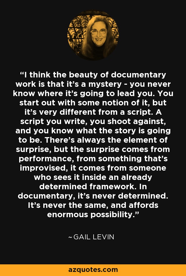 I think the beauty of documentary work is that it's a mystery - you never know where it's going to lead you. You start out with some notion of it, but it's very different from a script. A script you write, you shoot against, and you know what the story is going to be. There's always the element of surprise, but the surprise comes from performance, from something that's improvised, it comes from someone who sees it inside an already determined framework. In documentary, it's never determined. It's never the same, and affords enormous possibility. - Gail Levin