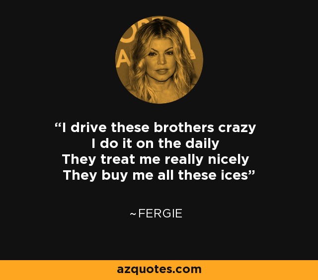 I drive these brothers crazy I do it on the daily They treat me really nicely They buy me all these ices - Fergie