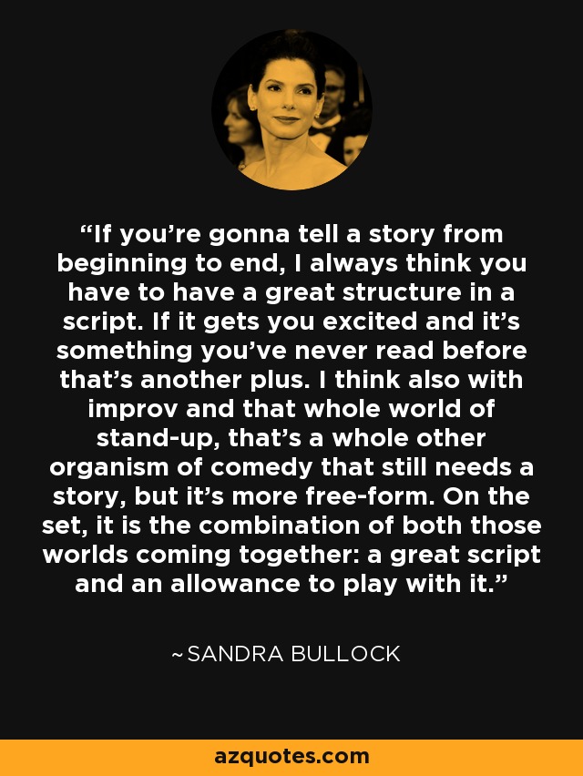 If you're gonna tell a story from beginning to end, I always think you have to have a great structure in a script. If it gets you excited and it's something you've never read before that's another plus. I think also with improv and that whole world of stand-up, that's a whole other organism of comedy that still needs a story, but it's more free-form. On the set, it is the combination of both those worlds coming together: a great script and an allowance to play with it. - Sandra Bullock
