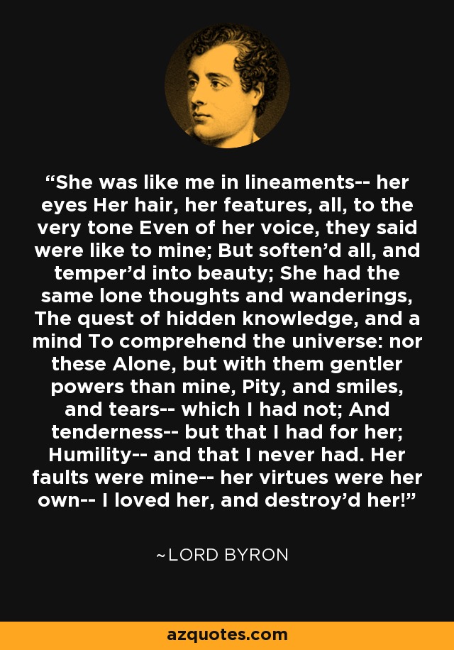 She was like me in lineaments-- her eyes Her hair, her features, all, to the very tone Even of her voice, they said were like to mine; But soften'd all, and temper'd into beauty; She had the same lone thoughts and wanderings, The quest of hidden knowledge, and a mind To comprehend the universe: nor these Alone, but with them gentler powers than mine, Pity, and smiles, and tears-- which I had not; And tenderness-- but that I had for her; Humility-- and that I never had. Her faults were mine-- her virtues were her own-- I loved her, and destroy'd her! - Lord Byron