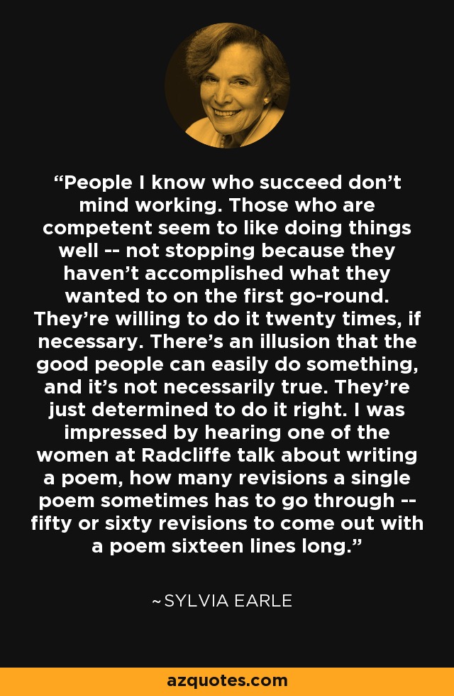 People I know who succeed don't mind working. Those who are competent seem to like doing things well -- not stopping because they haven't accomplished what they wanted to on the first go-round. They're willing to do it twenty times, if necessary. There's an illusion that the good people can easily do something, and it's not necessarily true. They're just determined to do it right. I was impressed by hearing one of the women at Radcliffe talk about writing a poem, how many revisions a single poem sometimes has to go through -- fifty or sixty revisions to come out with a poem sixteen lines long. - Sylvia Earle