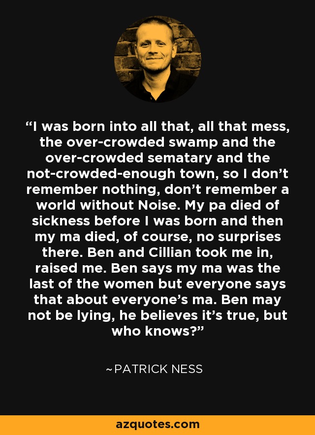 I was born into all that, all that mess, the over-crowded swamp and the over-crowded sematary and the not-crowded-enough town, so I don’t remember nothing, don’t remember a world without Noise. My pa died of sickness before I was born and then my ma died, of course, no surprises there. Ben and Cillian took me in, raised me. Ben says my ma was the last of the women but everyone says that about everyone’s ma. Ben may not be lying, he believes it’s true, but who knows? - Patrick Ness