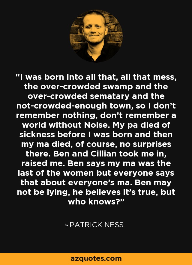 I was born into all that, all that mess, the over-crowded swamp and the over-crowded sematary and the not-crowded-enough town, so I don’t remember nothing, don’t remember a world without Noise. My pa died of sickness before I was born and then my ma died, of course, no surprises there. Ben and Cillian took me in, raised me. Ben says my ma was the last of the women but everyone says that about everyone’s ma. Ben may not be lying, he believes it’s true, but who knows? - Patrick Ness