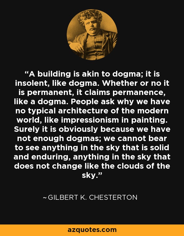 A building is akin to dogma; it is insolent, like dogma. Whether or no it is permanent, it claims permanence, like a dogma. People ask why we have no typical architecture of the modern world, like impressionism in painting. Surely it is obviously because we have not enough dogmas; we cannot bear to see anything in the sky that is solid and enduring, anything in the sky that does not change like the clouds of the sky. - Gilbert K. Chesterton